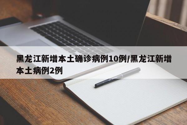 黑龙江新增本土确诊病例10例/黑龙江新增本土病例2例
