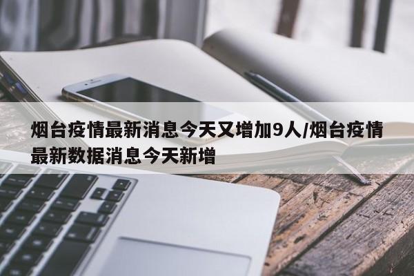 烟台疫情最新消息今天又增加9人/烟台疫情最新数据消息今天新增