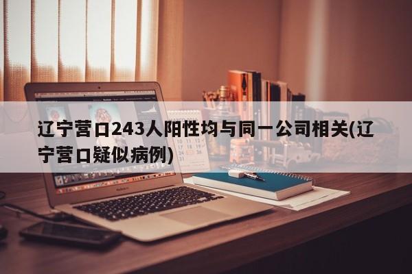 辽宁营口243人阳性均与同一公司相关(辽宁营口疑似病例)